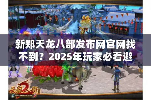 新郑天龙八部发布网官网找不到？2025年玩家必看避坑指南