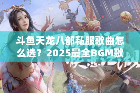 斗鱼天龙八部私服歌曲怎么选？2025最全BGM歌单攻略