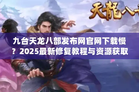 九台天龙八部发布网官网下载慢？2025最新修复教程与资源获取攻略
