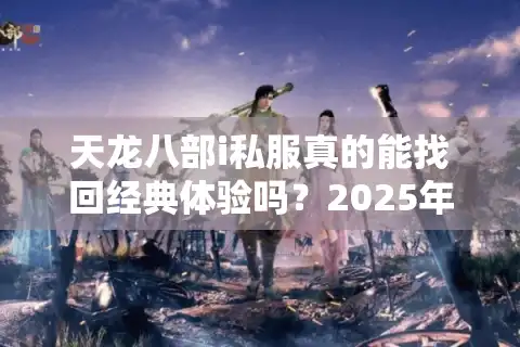 天龙八部i私服真的能找回经典体验吗？2025年资深玩家深度评测