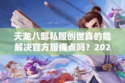 天龙八部私服创世真的能解决官方服痛点吗？2025年私服生态深度调查