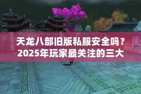 天龙八部旧版私服安全吗？2025年玩家最关注的三大核心问题
