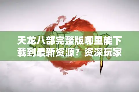 天龙八部完整版哪里能下载到最新资源？资深玩家实测避坑指南