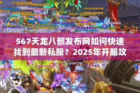 567天龙八部发布网如何快速找到最新私服?2025年开服攻略揭秘 567天龙八部发布网如何快速找到最新私服?2025年开服攻略揭秘