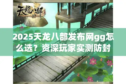 2025天龙八部发布网gg怎么选？资深玩家实测防封攻略
