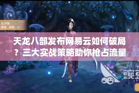 天龙八部发布网易云如何破局？三大实战策略助你抢占流量高地