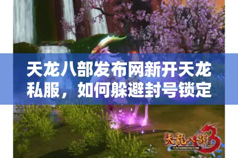 天龙八部发布网新开天龙私服，如何躲避封号锁定真福利？