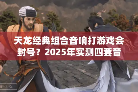天龙经典组合音响打游戏会封号？2025年实测四套音效优化方案