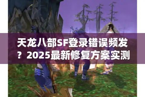 天龙八部SF登录错误频发？2025最新修复方案实测