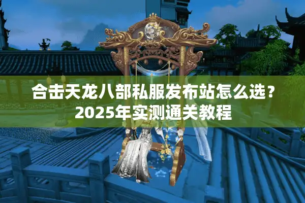 合击天龙八部私服发布站怎么选？2025年实测通关教程