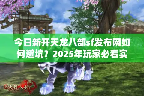 今日新开天龙八部sf发布网如何避坑？2025年玩家必看实测推荐