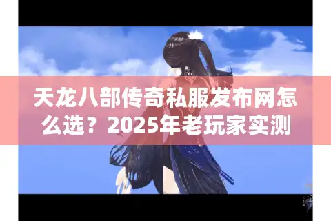 天龙八部传奇私服发布网怎么选？2025年老玩家实测防坑手册