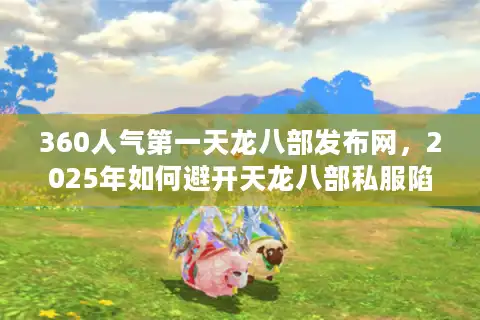 360人气第一天龙八部发布网，2025年如何避开天龙八部私服陷阱？