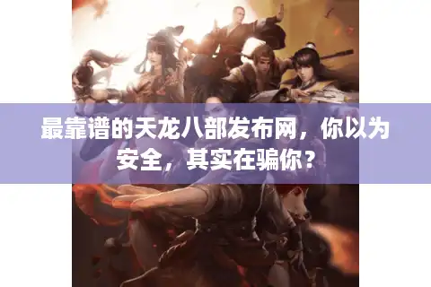 最靠谱的天龙八部发布网，你以为安全，其实在骗你？