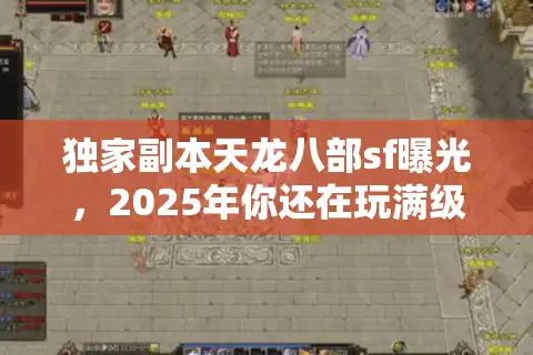 独家副本天龙八部sf曝光，2025年你还在玩满级就删档的假版本吗？