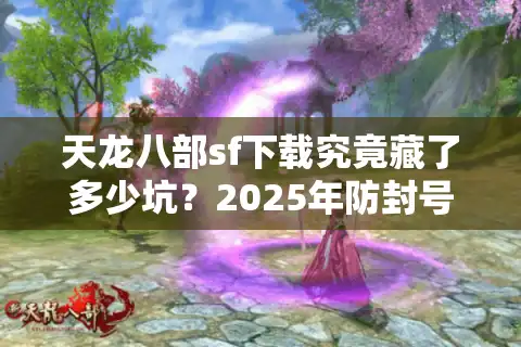天龙八部sf下载究竟藏了多少坑？2025年防封号资源实测推荐