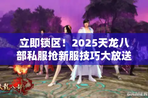 立即锁区！2025天龙八部私服抢新服技巧大放送