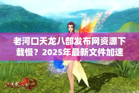 老河口天龙八部发布网资源下载慢？2025年最新文件加速通道实测