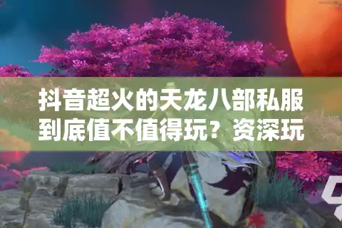 抖音超火的天龙八部私服到底值不值得玩？资深玩家实测避坑手册