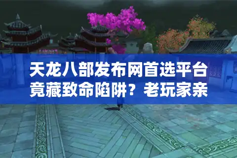 天龙八部发布网首选平台竟藏致命陷阱？老玩家亲避坑实战手册