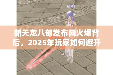 新天龙八部发布网火爆背后，2025年玩家如何避开陷阱找到真福利？