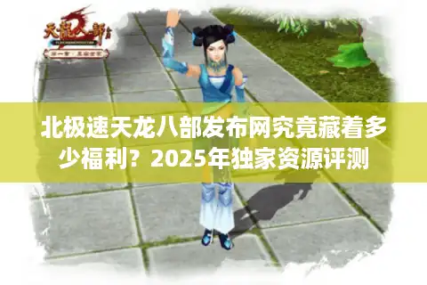 北极速天龙八部发布网究竟藏着多少福利？2025年独家资源评测