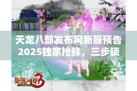 天龙八部发布网新服预告2025独家抢鲜，三步锁定稀有入口赢在起跑线