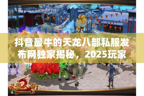 抖音最牛的天龙八部私服发布网独家揭秘，2025玩家首选天龙私服指南！