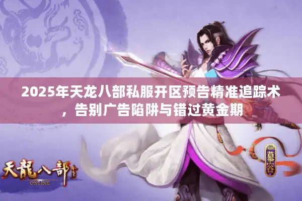 2025年天龙八部私服开区预告精准追踪术，告别广告陷阱与错过黄金期