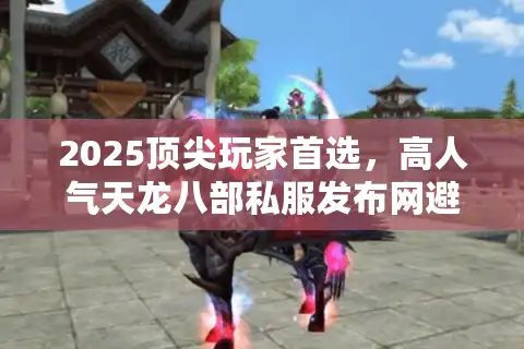 2025顶尖玩家首选，高人气天龙八部私服发布网避坑路线图