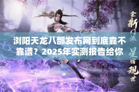 浏阳天龙八部发布网到底靠不靠谱？2025年实测报告给你答案