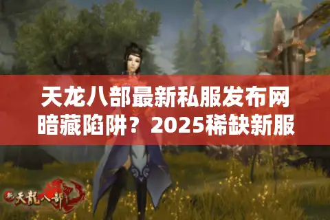 天龙八部最新私服发布网暗藏陷阱？2025稀缺新服防坑指南