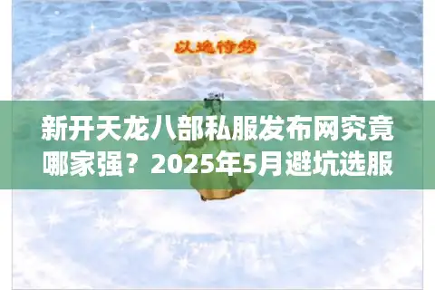 新开天龙八部私服发布网究竟哪家强？2025年5月避坑选服终极技巧