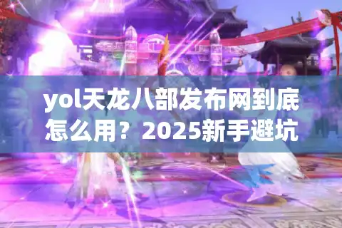 yol天龙八部发布网到底怎么用？2025新手避坑指南