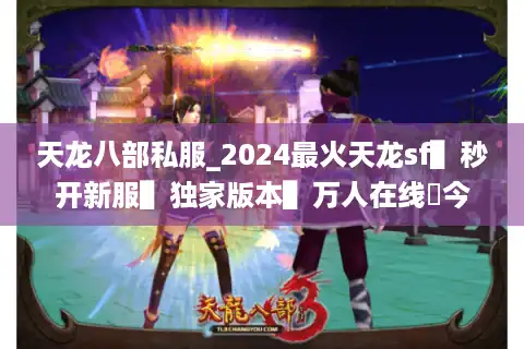 天龙八部私服_2024最火天龙sf▌秒开新服▌独家版本▌万人在线◀今日新开天龙八部公益服列表