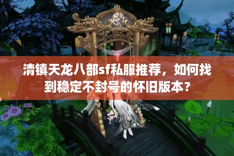 清镇天龙八部sf私服推荐，如何找到稳定不封号的怀旧版本？