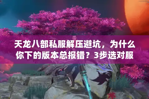 天龙八部私服解压避坑，为什么你下的版本总报错？3步选对服+1键解压实测
