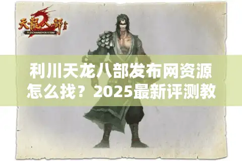 利川天龙八部发布网资源怎么找？2025最新评测教你避坑