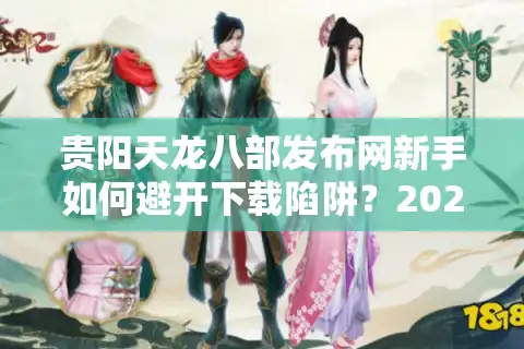 贵阳天龙八部发布网新手如何避开下载陷阱？2025年独家资源导航指南