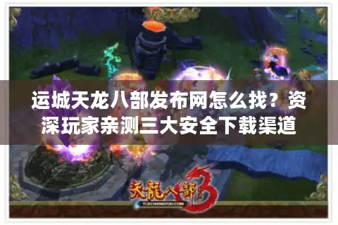 运城天龙八部发布网怎么找？资深玩家亲测三大安全下载渠道