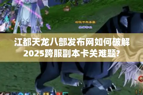 江都天龙八部发布网如何破解2025跨服副本卡关难题?