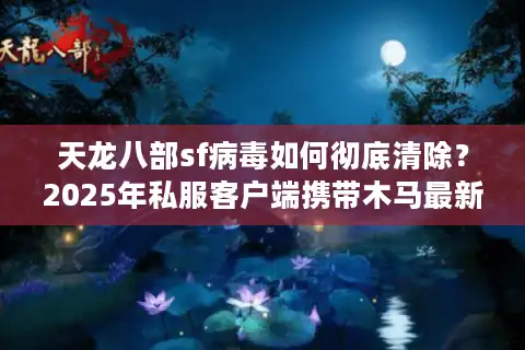 天龙八部sf病毒如何彻底清除？2025年私服客户端携带木马最新防护指南