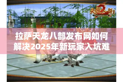 拉萨天龙八部发布网如何解决2025年新玩家入坑难题？