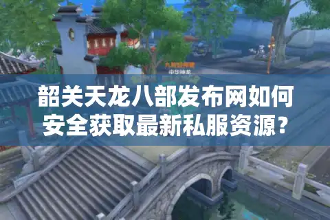韶关天龙八部发布网如何安全获取最新私服资源？2025年玩家避坑指南
