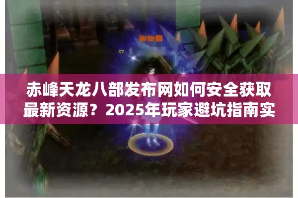 赤峰天龙八部发布网如何安全获取最新资源？2025年玩家避坑指南实测