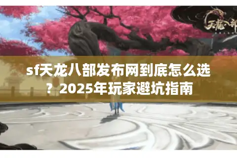 sf天龙八部发布网到底怎么选？2025年玩家避坑指南