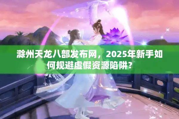 滁州天龙八部发布网，2025年新手如何规避虚假资源陷阱？