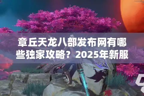 章丘天龙八部发布网有哪些独家攻略？2025年新服快速升级指南