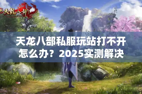 天龙八部私服玩站打不开怎么办？2025实测解决方法合集
