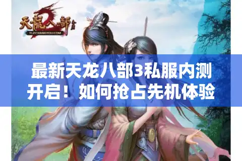 最新天龙八部3私服内测开启！如何抢占先机体验经典焕新版本？